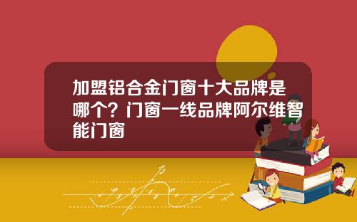 加盟铝合金门窗十大品牌是哪个？门窗一线品牌阿尔维智能门窗