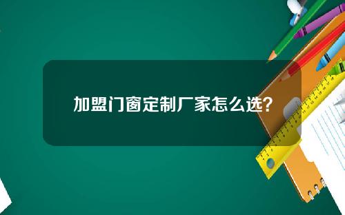 加盟门窗定制厂家怎么选？