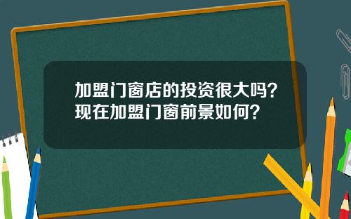加盟门窗店的投资很大吗？现在加盟门窗前景如何？