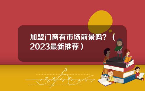 加盟门窗有市场前景吗？（2023最新推荐）