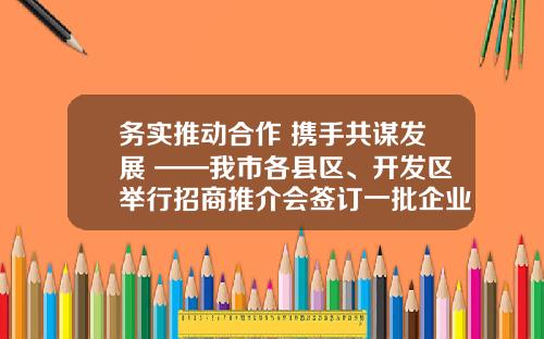 务实推动合作 携手共谋发展 ——我市各县区、开发区举行招商推介会签订一批企业投资项目