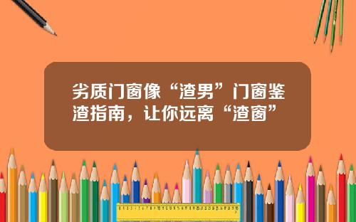 劣质门窗像“渣男”门窗鉴渣指南，让你远离“渣窗”