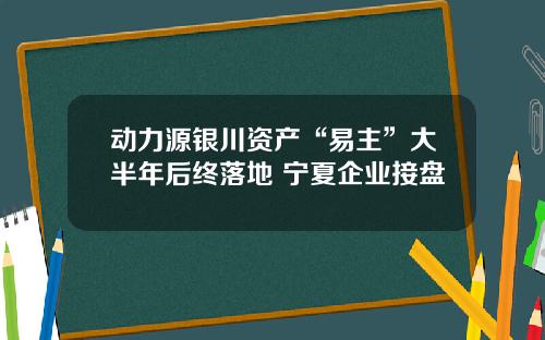 动力源银川资产“易主”大半年后终落地 宁夏企业接盘