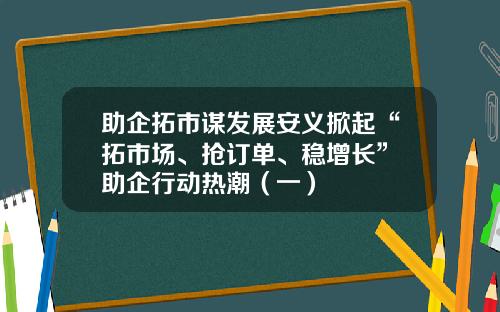 助企拓市谋发展安义掀起“拓市场、抢订单、稳增长” 助企行动热潮（一）