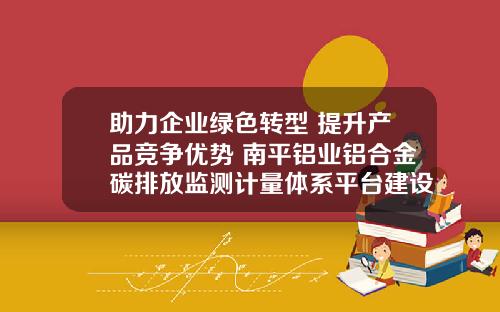 助力企业绿色转型 提升产品竞争优势 南平铝业铝合金碳排放监测计量体系平台建设项目启动