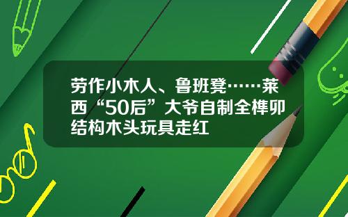 劳作小木人、鲁班凳……莱西“50后”大爷自制全榫卯结构木头玩具走红