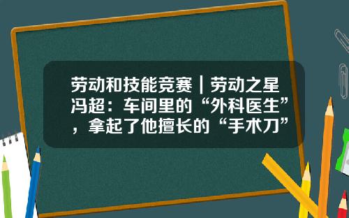 劳动和技能竞赛｜劳动之星冯超：车间里的“外科医生”，拿起了他擅长的“手术刀”