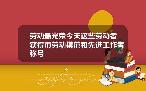 劳动最光荣今天这些劳动者获得市劳动模范和先进工作者称号