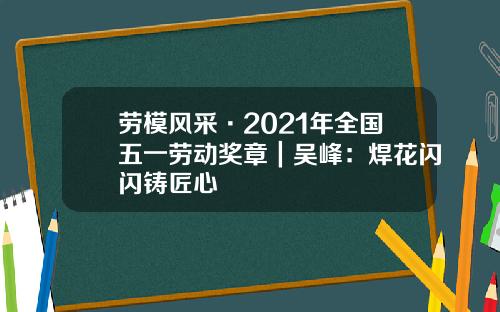 劳模风采·2021年全国五一劳动奖章｜吴峰：焊花闪闪铸匠心