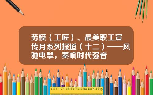 劳模（工匠）、最美职工宣传月系列报道（十二）——风驰电掣，奏响时代强音