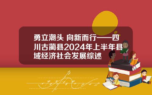 勇立潮头 向新而行——四川古蔺县2024年上半年县域经济社会发展综述