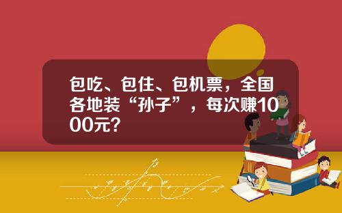 包吃、包住、包机票，全国各地装“孙子”，每次赚1000元？