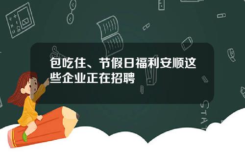 包吃住、节假日福利安顺这些企业正在招聘