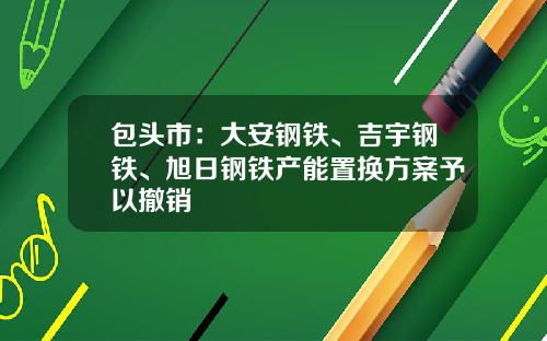 包头市：大安钢铁、吉宇钢铁、旭日钢铁产能置换方案予以撤销