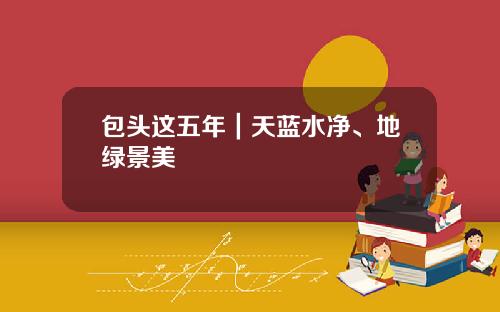 包头这五年｜天蓝水净、地绿景美