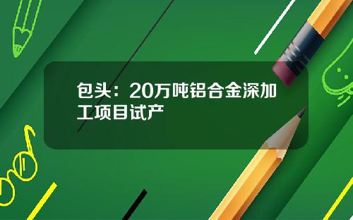 包头：20万吨铝合金深加工项目试产