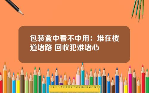 包装盒中看不中用：堆在楼道堵路 回收犯难堵心
