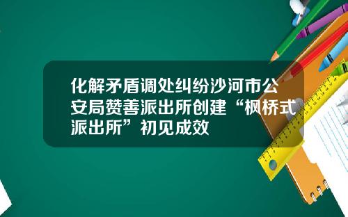 化解矛盾调处纠纷沙河市公安局赞善派出所创建“枫桥式派出所”初见成效