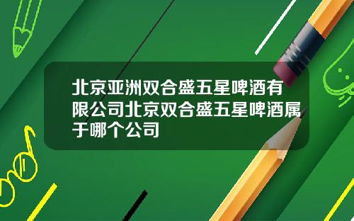 北京亚洲双合盛五星啤酒有限公司北京双合盛五星啤酒属于哪个公司