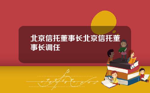北京信托董事长北京信托董事长调任