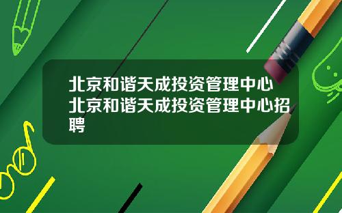 北京和谐天成投资管理中心北京和谐天成投资管理中心招聘