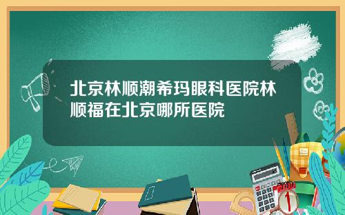 北京林顺潮希玛眼科医院林顺福在北京哪所医院
