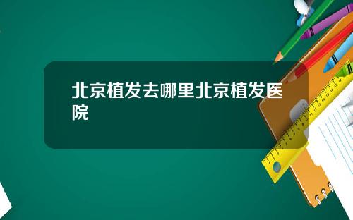 北京植发去哪里北京植发医院