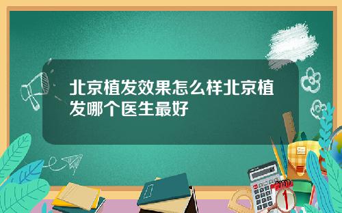 北京植发效果怎么样北京植发哪个医生最好