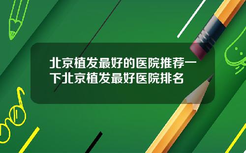北京植发最好的医院推荐一下北京植发最好医院排名