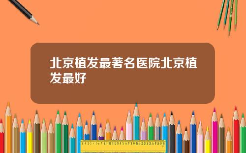 北京植发最著名医院北京植发最好