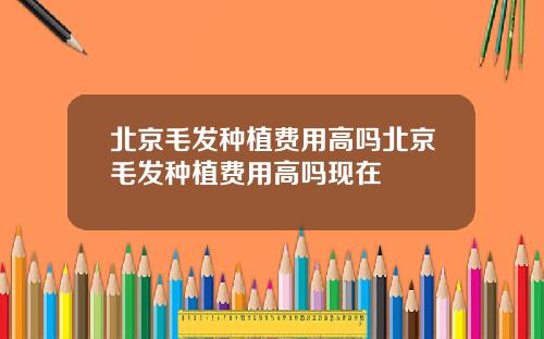 北京毛发种植费用高吗北京毛发种植费用高吗现在