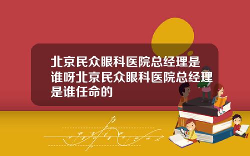 北京民众眼科医院总经理是谁呀北京民众眼科医院总经理是谁任命的