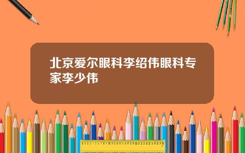 北京爱尔眼科李绍伟眼科专家李少伟