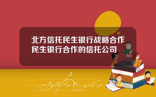 北方信托民生银行战略合作民生银行合作的信托公司