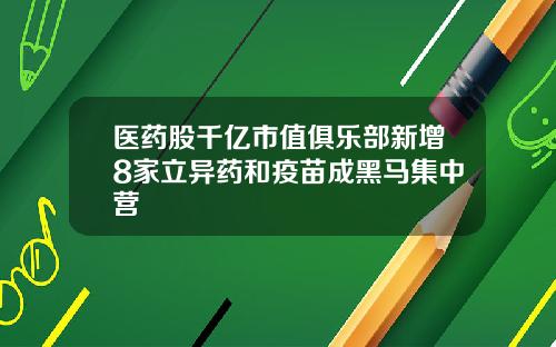 医药股千亿市值俱乐部新增8家立异药和疫苗成黑马集中营