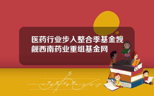 医药行业步入整合季基金觊觎西南药业重组基金网
