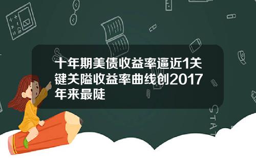 十年期美债收益率逼近1关键关隘收益率曲线创2017年来最陡
