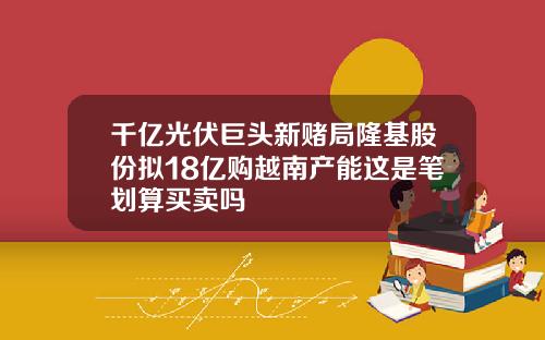 千亿光伏巨头新赌局隆基股份拟18亿购越南产能这是笔划算买卖吗