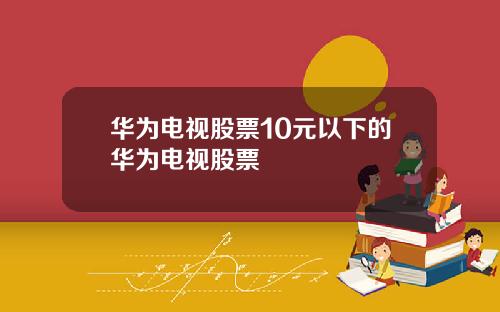 华为电视股票10元以下的华为电视股票