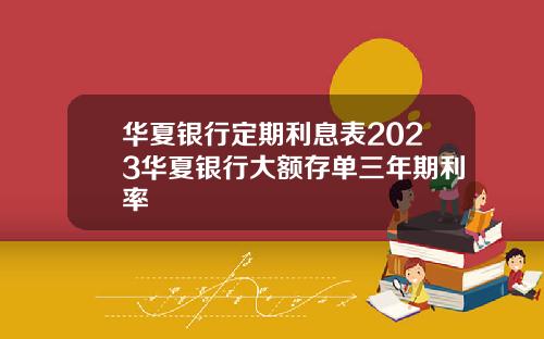 华夏银行定期利息表2023华夏银行大额存单三年期利率