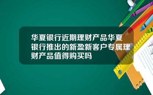 华夏银行近期理财产品华夏银行推出的新盈新客户专属理财产品值得购买吗