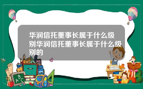 华润信托董事长属于什么级别华润信托董事长属于什么级别的