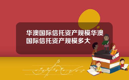 华澳国际信托资产规模华澳国际信托资产规模多大