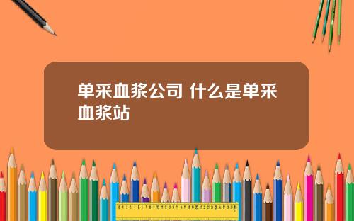 单采血浆公司 什么是单采血浆站