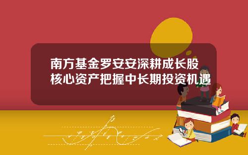 南方基金罗安安深耕成长股核心资产把握中长期投资机遇