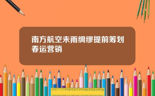 南方航空未雨绸缪提前筹划春运营销