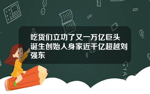 吃货们立功了又一万亿巨头诞生创始人身家近千亿超越刘强东