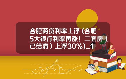 合肥商贷利率上浮 (合肥5大银行利率再涨！二套房（已结清）上浮30%)_1