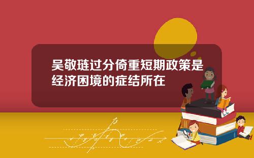 吴敬琏过分倚重短期政策是经济困境的症结所在
