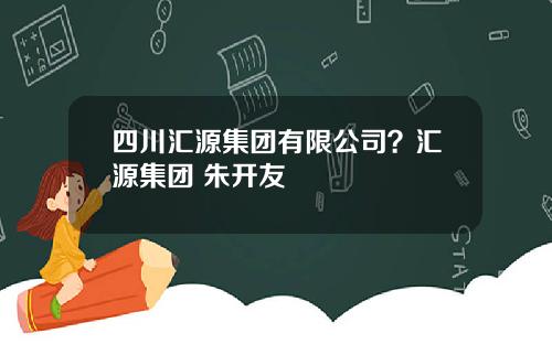 四川汇源集团有限公司？汇源集团 朱开友